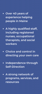 Quick Facts About Alpha One's Caregiver Services; Over 40 years of experience helping people in Maine; A highly qualified staff, including registered nurses, occupational therapists, and social workers; Choice and control in directing your own care; Independence through Self-Direction; A strong network of programs, services, and resources